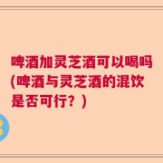 啤酒加灵芝酒可以喝吗(啤酒与灵芝酒的混饮是否可行？)