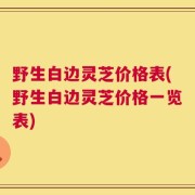 野生白边灵芝价格表(野生白边灵芝价格一览表)
