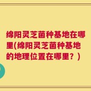 绵阳灵芝菌种基地在哪里(绵阳灵芝菌种基地的地理位置在哪里？)