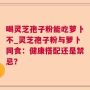 喝灵芝孢子粉能吃萝卜不_灵芝孢子粉与萝卜同食：健康搭配还是禁忌？