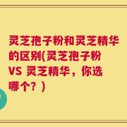 灵芝孢子粉和灵芝精华的区别(灵芝孢子粉 VS 灵芝精华，你选哪个？)