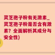 灵芝孢子粉有无激素_灵芝孢子粉是否含有激素？全面解析其成分与安全性)