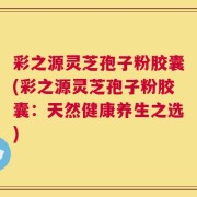 彩之源灵芝孢子粉胶囊(彩之源灵芝孢子粉胶囊：天然健康养生之选)