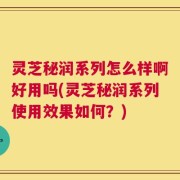 灵芝秘润系列怎么样啊好用吗(灵芝秘润系列使用效果如何？)