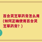 百合灵芝草药膏怎么用(如何正确使用百合灵芝草药膏？)