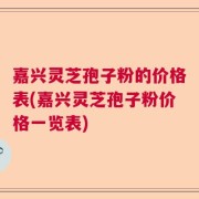 嘉兴灵芝孢子粉的价格表(嘉兴灵芝孢子粉价格一览表)