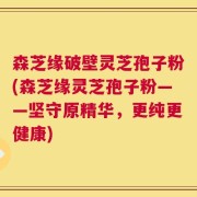森芝缘破壁灵芝孢子粉(森芝缘灵芝孢子粉——坚守原精华，更纯更健康)
