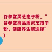谷参堂灵芝孢子粉_“谷参堂高品质灵芝孢子粉，健康养生新选择”)