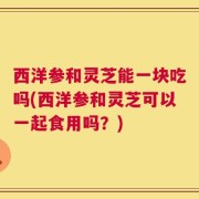 西洋参和灵芝能一块吃吗(西洋参和灵芝可以一起食用吗？)