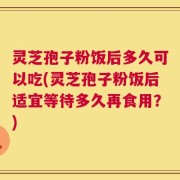 灵芝孢子粉饭后多久可以吃(灵芝孢子粉饭后适宜等待多久再食用？)