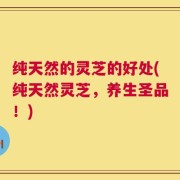 纯天然的灵芝的好处(纯天然灵芝，养生圣品！)