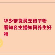 华少带货灵芝孢子粉 看知名主播如何养生好物