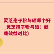 灵芝孢子粉与硒哪个好_灵芝孢子粉与硒：健康效益对比)