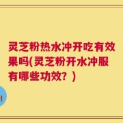 灵芝粉热水冲开吃有效果吗(灵芝粉开水冲服有哪些功效？)