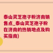 泰山灵芝孢子粉济南销售点_泰山灵芝孢子粉在济南的热销地点及购买指南)