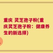 重庆 灵芝孢子粉(重庆灵芝孢子粉：健康养生的新选择)