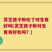 灵芝孢子粉吃了对生育好吗(灵芝孢子粉对生育有好处吗？)