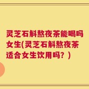 灵芝石斛熬夜茶能喝吗女生(灵芝石斛熬夜茶适合女生饮用吗？)