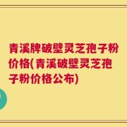 青溪牌破壁灵芝孢子粉价格(青溪破壁灵芝孢子粉价格公布)