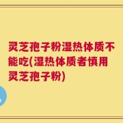 灵芝孢子粉湿热体质不能吃(湿热体质者慎用灵芝孢子粉)