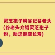 灵芝孢子粉谷记谷老头(谷老头介绍灵芝孢子粉，助您健康长寿)
