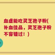 血虚能吃灵芝孢子粉(补血佳品，灵芝孢子粉不容错过！)