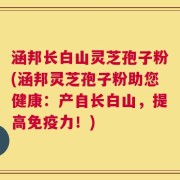 涵邦长白山灵芝孢子粉(涵邦灵芝孢子粉助您健康：产自长白山，提高免疫力！)