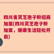 四川省灵芝孢子粉招商加盟(四川灵芝孢子粉加盟，健康生活轻松开启)