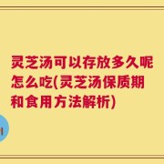 灵芝汤可以存放多久呢怎么吃(灵芝汤保质期和食用方法解析)