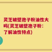 灵芝破壁孢子粉油性大吗(灵芝破壁孢子粉：了解油性特点)