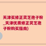 天津买修正灵芝孢子粉_天津优质修正灵芝孢子粉购买指南)