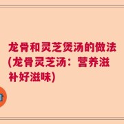 龙骨和灵芝煲汤的做法(龙骨灵芝汤：营养滋补好滋味)