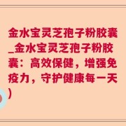 金水宝灵芝孢子粉胶囊_金水宝灵芝孢子粉胶囊：高效保健，增强免疫力，守护健康每一天)