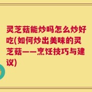 灵芝菇能炒吗怎么炒好吃(如何炒出美味的灵芝菇——烹饪技巧与建议)