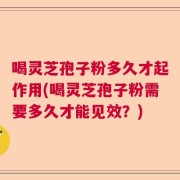 喝灵芝孢子粉多久才起作用(喝灵芝孢子粉需要多久才能见效？)