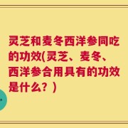 灵芝和麦冬西洋参同吃的功效(灵芝、麦冬、西洋参合用具有的功效是什么？)