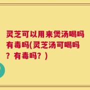 灵芝可以用来煲汤喝吗有毒吗(灵芝汤可喝吗？有毒吗？)