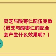灵芝与酸枣仁配伍克数(灵芝与酸枣仁的配合会产生什么效果呢？)