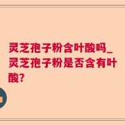 灵芝孢子粉含叶酸吗_灵芝孢子粉是否含有叶酸？