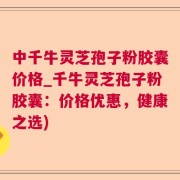 中千牛灵芝孢子粉胶囊价格_千牛灵芝孢子粉胶囊：价格优惠，健康之选)