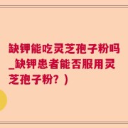 缺钾能吃灵芝孢子粉吗_缺钾患者能否服用灵芝孢子粉？)