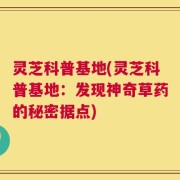 灵芝科普基地(灵芝科普基地：发现神奇草药的秘密据点)