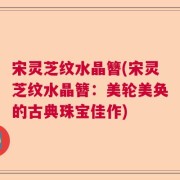 宋灵芝纹水晶簪(宋灵芝纹水晶簪：美轮美奂的古典珠宝佳作)