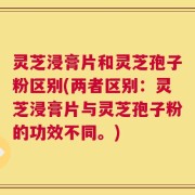 灵芝浸膏片和灵芝孢子粉区别(两者区别：灵芝浸膏片与灵芝孢子粉的功效不同。)