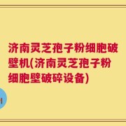 济南灵芝孢子粉细胞破壁机(济南灵芝孢子粉细胞壁破碎设备)