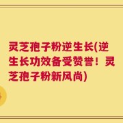 灵芝孢子粉逆生长(逆生长功效备受赞誉！灵芝孢子粉新风尚)