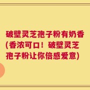 破壁灵芝孢子粉有奶香(香浓可口！破壁灵芝孢子粉让你倍感爱意)