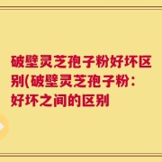 破壁灵芝孢子粉好坏区别(破壁灵芝孢子粉：好坏之间的区别