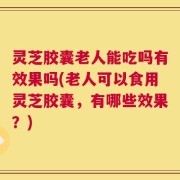 灵芝胶囊老人能吃吗有效果吗(老人可以食用灵芝胶囊，有哪些效果？)