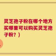 灵芝孢子粉在哪个地方买哪里可以购买灵芝孢子粉？)